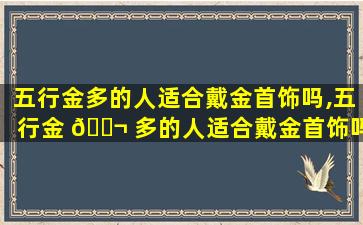 五行金多的人适合戴金首饰吗,五行金 🐬 多的人适合戴金首饰吗男